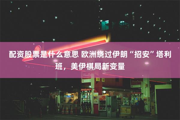 配资股票是什么意思 欧洲绕过伊朗“招安”塔利班，美伊棋局新变量