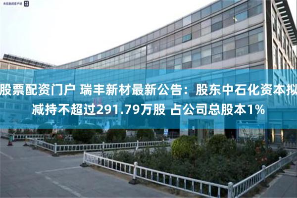 股票配资门户 瑞丰新材最新公告：股东中石化资本拟减持不超过291.79万股 占公司总股本1%