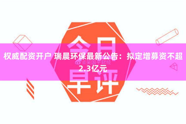 权威配资开户 瑞晨环保最新公告：拟定增募资不超2.3亿元