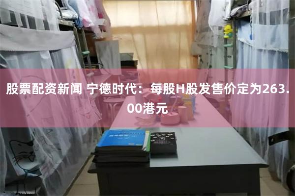 股票配资新闻 宁德时代：每股H股发售价定为263.00港元