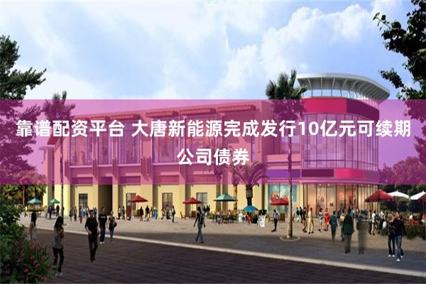靠谱配资平台 大唐新能源完成发行10亿元可续期公司债券