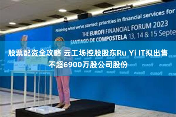 股票配资全攻略 云工场控股股东Ru Yi IT拟出售不超6900万股公司股份