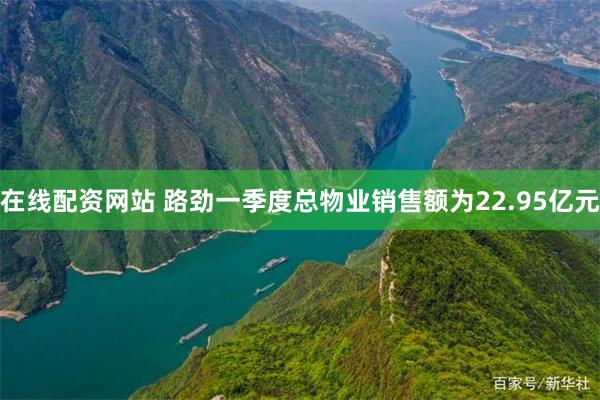 在线配资网站 路劲一季度总物业销售额为22.95亿元