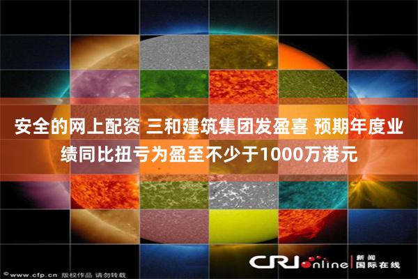 安全的网上配资 三和建筑集团发盈喜 预期年度业绩同比扭亏为盈至不少于1000万港元