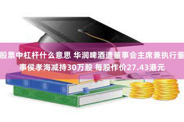 股票中杠杆什么意思 华润啤酒遭董事会主席兼执行董事侯孝海减持30万股 每股作价27.43港元