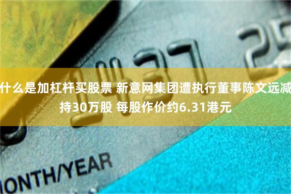 什么是加杠杆买股票 新意网集团遭执行董事陈文远减持30万股 每股作价约6.31港元
