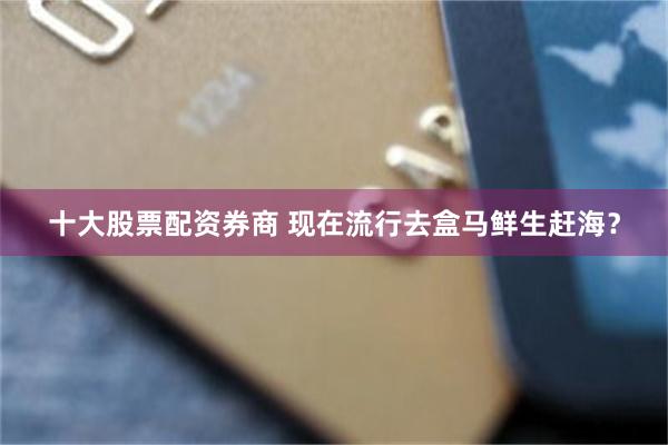 十大股票配资券商 现在流行去盒马鲜生赶海？