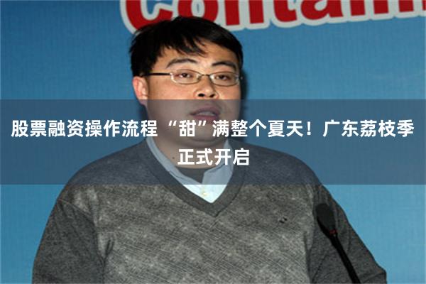 股票融资操作流程 “甜”满整个夏天！广东荔枝季正式开启