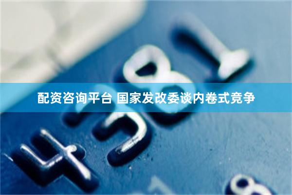 配资咨询平台 国家发改委谈内卷式竞争