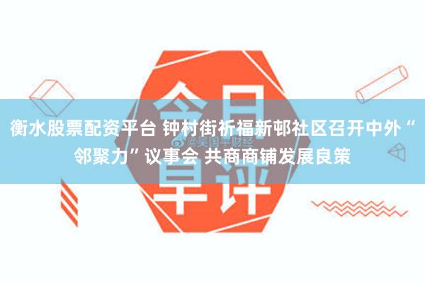 衡水股票配资平台 钟村街祈福新邨社区召开中外“邻聚力”议事会 共商商铺发展良策