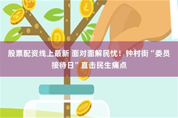 股票配资线上最新 面对面解民忧！钟村街“委员接待日”直击民生痛点