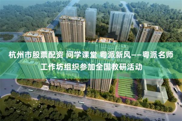 杭州市股票配资 问学课堂 粤派新风——粤派名师工作坊组织参加全国教研活动