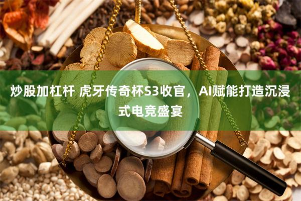 炒股加杠杆 虎牙传奇杯S3收官，AI赋能打造沉浸式电竞盛宴