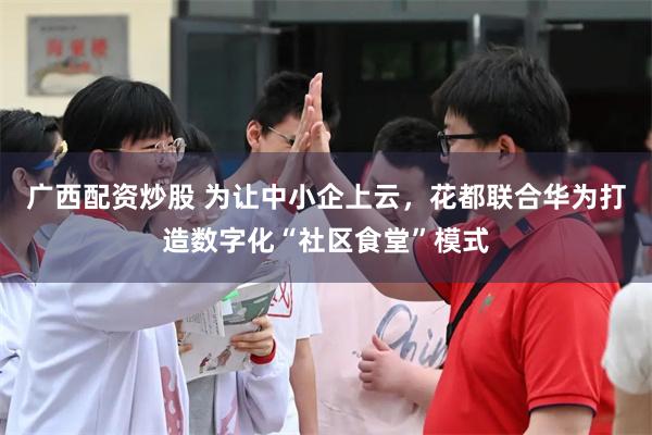 广西配资炒股 为让中小企上云，花都联合华为打造数字化“社区食堂”模式