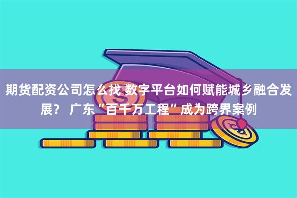 期货配资公司怎么找 数字平台如何赋能城乡融合发展？ 广东“百千万工程”成为跨界案例