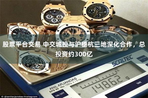 股票平台交易 中交城投与沪穗杭三地深化合作，总投资约300亿