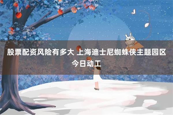 股票配资风险有多大 上海迪士尼蜘蛛侠主题园区今日动工
