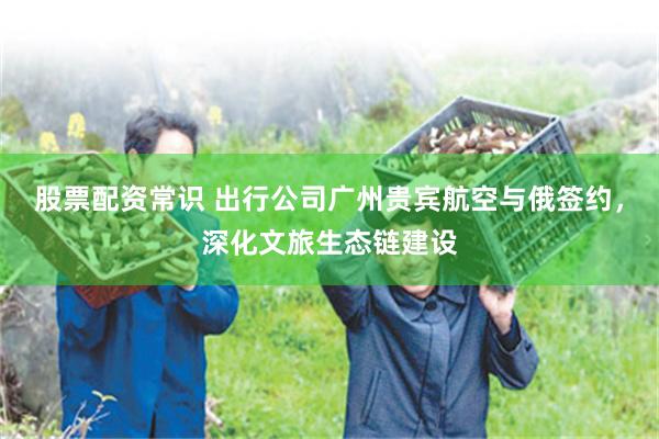 股票配资常识 出行公司广州贵宾航空与俄签约，深化文旅生态链建设