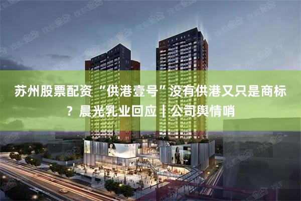 苏州股票配资 “供港壹号”没有供港又只是商标？晨光乳业回应｜公司舆情哨