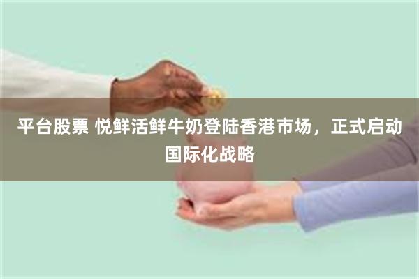 平台股票 悦鲜活鲜牛奶登陆香港市场，正式启动国际化战略