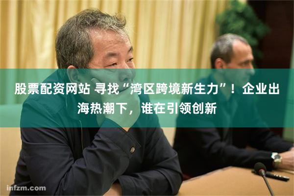 股票配资网站 寻找“湾区跨境新生力”！企业出海热潮下，谁在引领创新