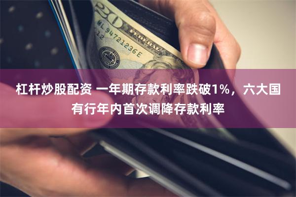 杠杆炒股配资 一年期存款利率跌破1%，六大国有行年内首次调降存款利率