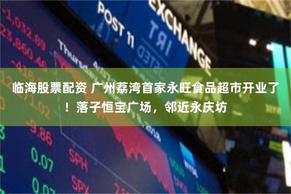 临海股票配资 广州荔湾首家永旺食品超市开业了！落子恒宝广场，邻近永庆坊