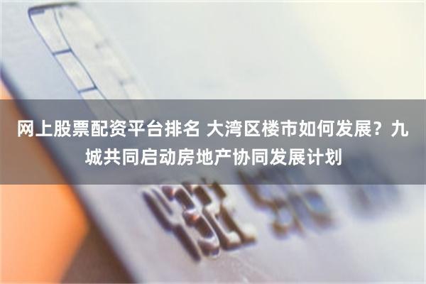 网上股票配资平台排名 大湾区楼市如何发展？九城共同启动房地产协同发展计划