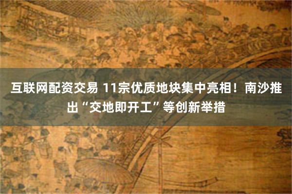 互联网配资交易 11宗优质地块集中亮相！南沙推出“交地即开工”等创新举措