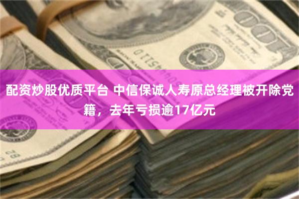 配资炒股优质平台 中信保诚人寿原总经理被开除党籍，去年亏损逾17亿元