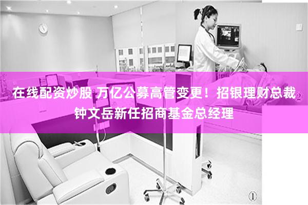 在线配资炒股 万亿公募高管变更！招银理财总裁钟文岳新任招商基金总经理
