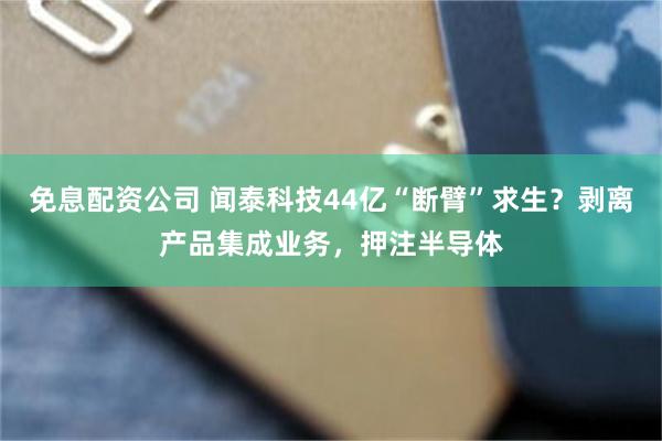 免息配资公司 闻泰科技44亿“断臂”求生？剥离产品集成业务，押注半导体