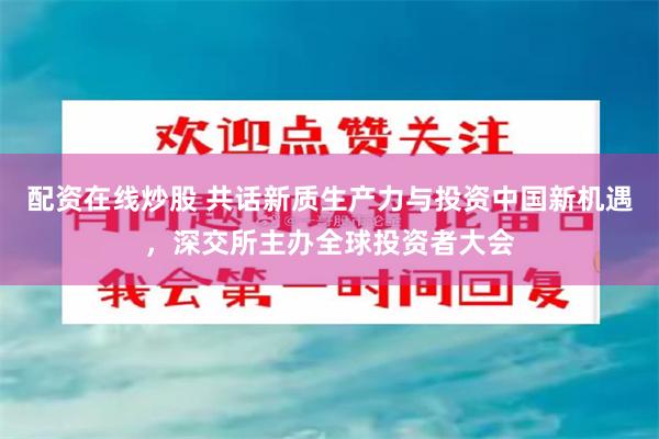 配资在线炒股 共话新质生产力与投资中国新机遇，深交所主办全球投资者大会