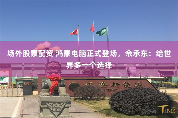 场外股票配资 鸿蒙电脑正式登场，余承东：给世界多一个选择