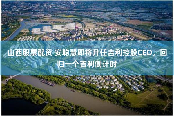 山西股票配资 安聪慧即将升任吉利控股CEO，回归一个吉利倒计时