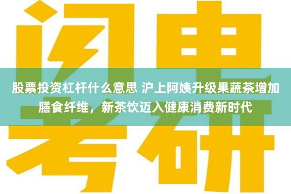 股票投资杠杆什么意思 沪上阿姨升级果蔬茶增加膳食纤维，新茶饮迈入健康消费新时代