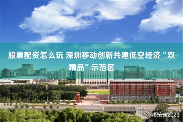 股票配资怎么玩 深圳移动创新共建低空经济“双精品”示范区