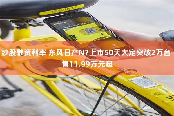 炒股融资利率 东风日产N7上市50天大定突破2万台 售11.99万元起