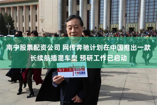 南宁股票配资公司 网传奔驰计划在中国推出一款长续航插混车型 预研工作已启动