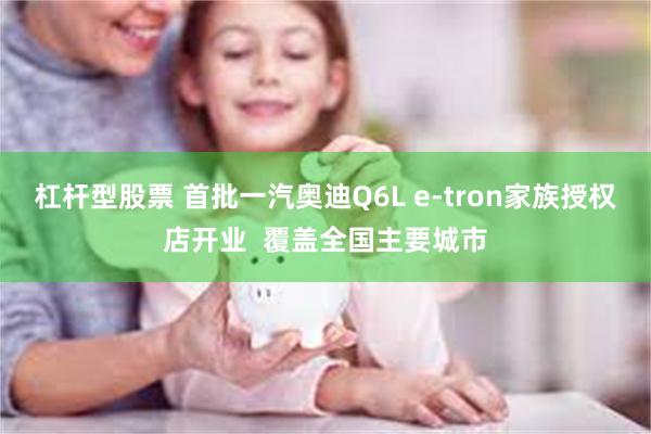 杠杆型股票 首批一汽奥迪Q6L e-tron家族授权店开业  覆盖全国主要城市