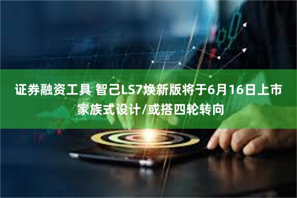 证券融资工具 智己LS7焕新版将于6月16日上市 家族式设计/或搭四轮转向
