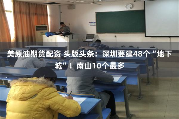 美原油期货配资 头版头条：深圳要建48个“地下城”！南山10个最多