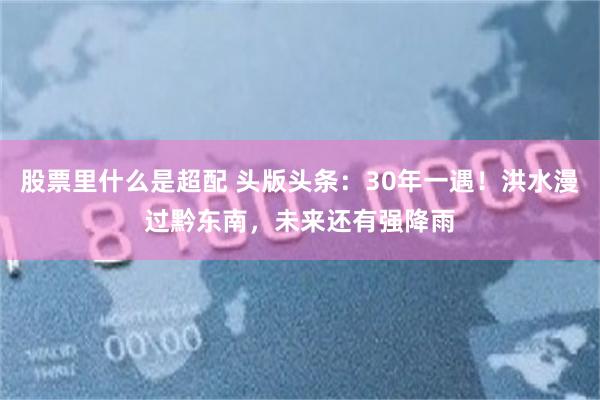股票里什么是超配 头版头条：30年一遇！洪水漫过黔东南，未来还有强降雨