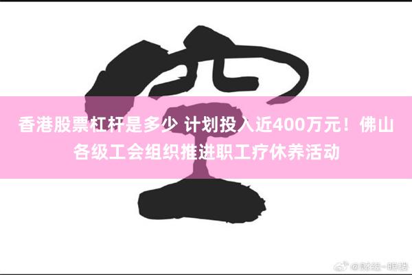 香港股票杠杆是多少 计划投入近400万元！佛山各级工会组织推进职工疗休养活动