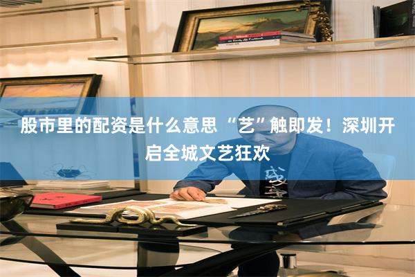 股市里的配资是什么意思 “艺”触即发！深圳开启全城文艺狂欢