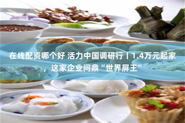 在线配资哪个好 活力中国调研行丨1.4万元起家，这家企业问鼎“世界屏王”