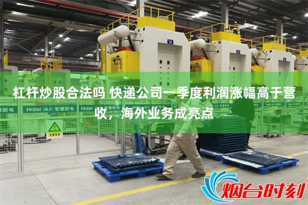 杠杆炒股合法吗 快递公司一季度利润涨幅高于营收，海外业务成亮点