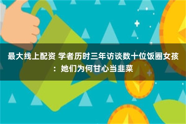 最大线上配资 学者历时三年访谈数十位饭圈女孩:她们为何甘心当韭菜