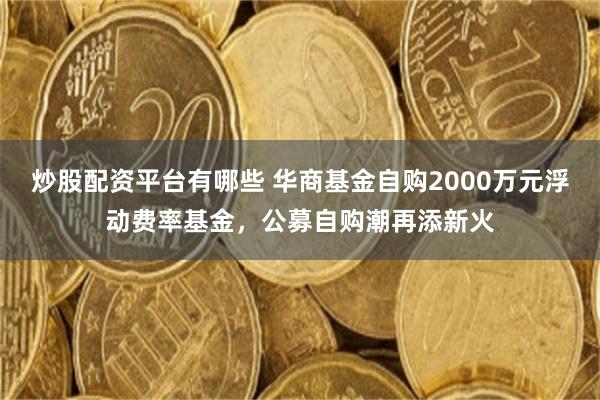 炒股配资平台有哪些 华商基金自购2000万元浮动费率基金，公募自购潮再添新火