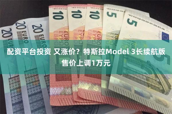 配资平台投资 又涨价？特斯拉Model 3长续航版售价上调1万元